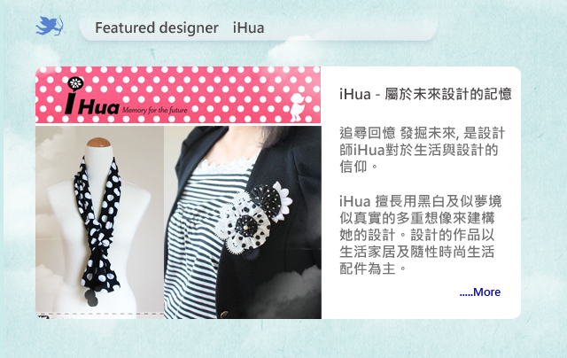 追尋回憶 發掘未來, 是設計師iHua對於生活與設計的信仰。iHua 擅長用黑白及似夢境似真實的多重想像來建構她的設計。設計的作品以生活家居及隨性時尚生活配件為主。